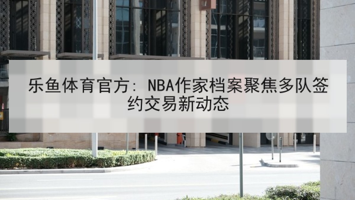 乐鱼体育官方: NBA作家档案聚焦多队签约交易新动态