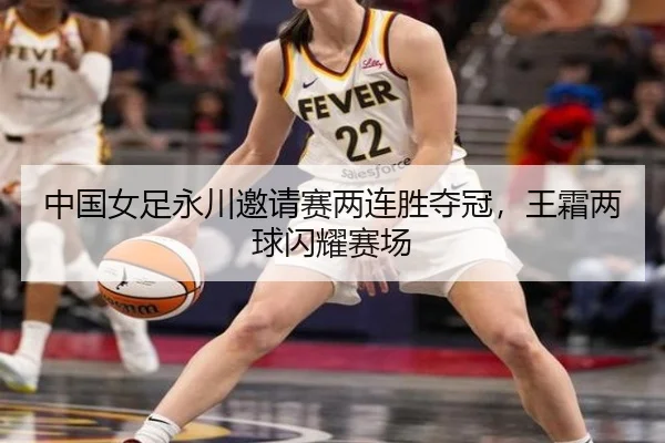 中国女足永川邀请赛两连胜夺冠，王霜两球闪耀赛场