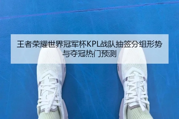 王者荣耀世界冠军杯KPL战队抽签分组形势与夺冠热门预测