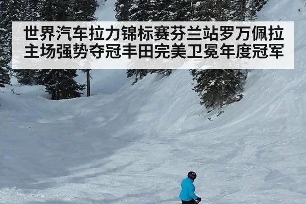 世界汽车拉力锦标赛芬兰站罗万佩拉主场强势夺冠丰田完美卫冕年度冠军
